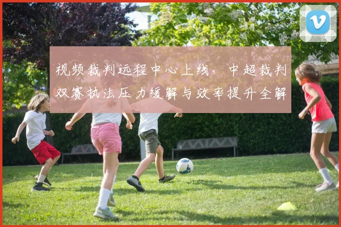 视频裁判远程中心上线，中超裁判双赛执法压力缓解与效率提升全解析