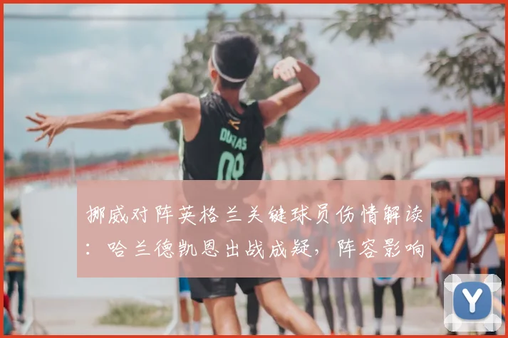 挪威对阵英格兰关键球员伤情解读：哈兰德凯恩出战成疑，阵容影响深度分析