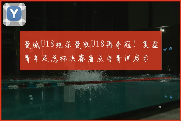 曼城U18绝杀曼联U18再夺冠！复盘青年足总杯决赛看点与青训启示