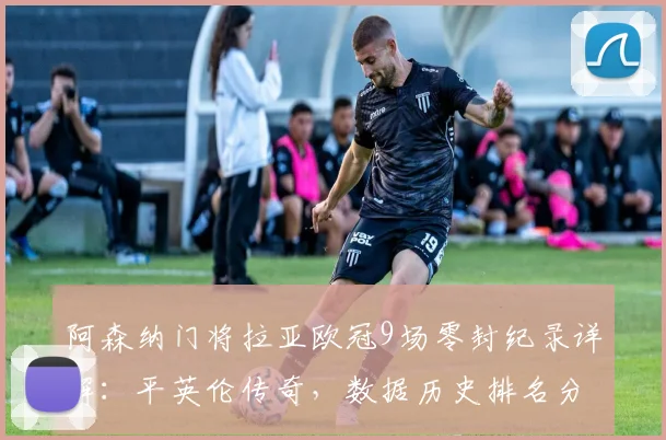 阿森纳门将拉亚欧冠9场零封纪录详解:平英伦传奇,数据历史排名分析