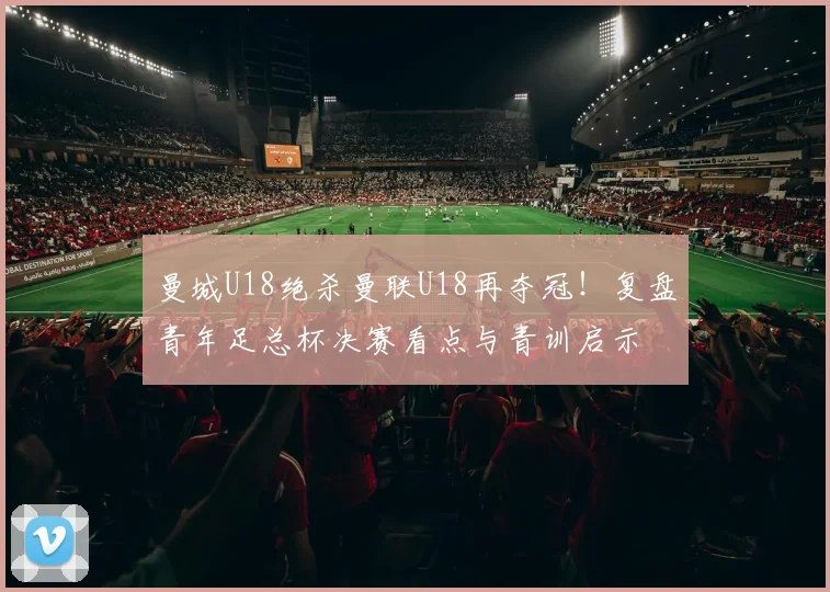曼城U18绝杀曼联U18再夺冠！复盘青年足总杯决赛看点与青训启示