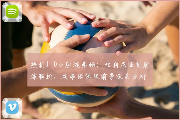 热刺1-0小胜埃弗顿：帕利尼亚制胜球解析，埃弗顿保级前景深度分析