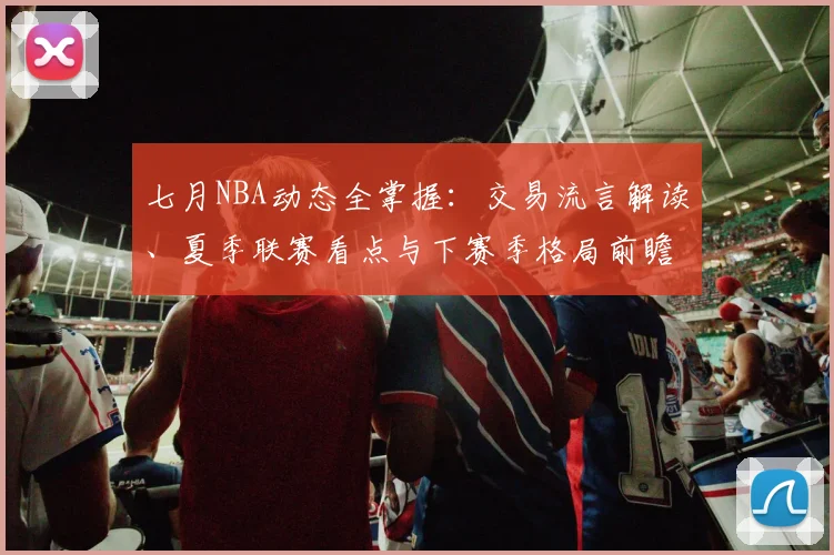 七月NBA动态全掌握:交易流言解读、夏季联赛看点与下赛季格局前瞻
