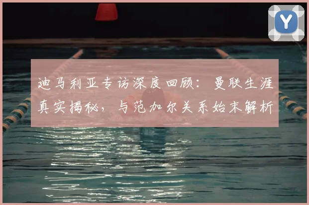 迪马利亚专访深度回顾：曼联生涯真实揭秘，与范加尔关系始末解析