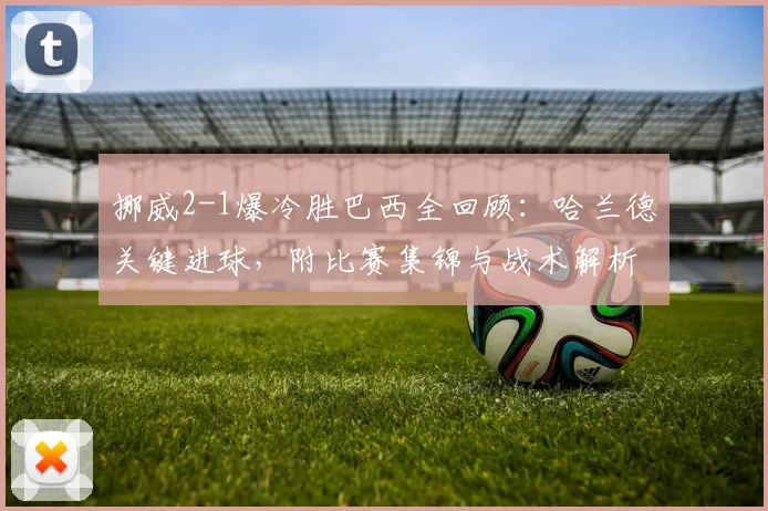 挪威2-1爆冷胜巴西全回顾：哈兰德关键进球，附比赛集锦与战术解析