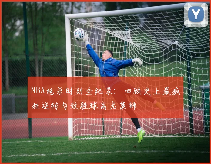 NBA绝杀时刻全纪录：回顾史上最疯狂逆转与致胜球高光集锦